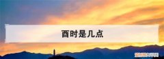 酉时是几点，酉时初中末各是几点