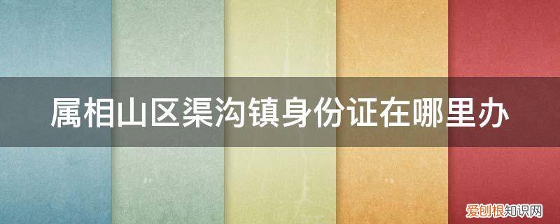 扶沟县办身份证的地方 属相山区渠沟镇身份证在哪里办