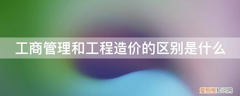 建设工程管理和工程造价有什么区别 工商管理和工程造价的区别是什么