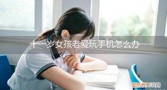 11岁女孩爱玩手机怎么管理过来 十一岁女孩老爱玩手机怎么办