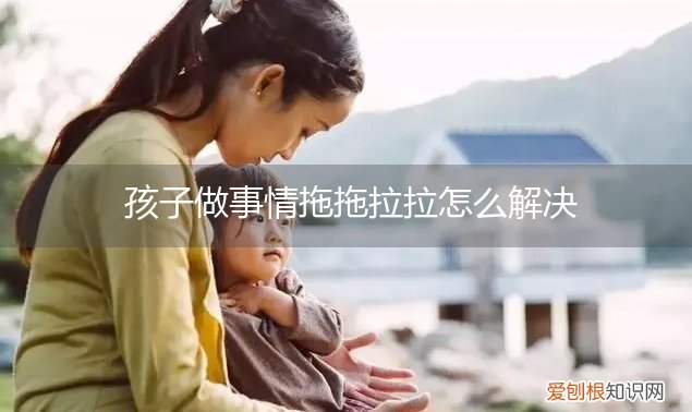 孩子做事情拖拖拉拉怎么解决问题 孩子做事情拖拖拉拉怎么解决