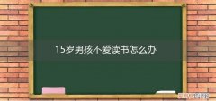15岁父母不让读书怎么办 15岁男孩不爱读书怎么办