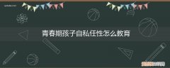 青春期男孩自私怎么教育 青春期孩子自私任性怎么教育