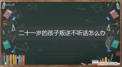 十二岁的孩子叛逆期不听话怎么办? 二十一岁的孩子叛逆不听话怎么办