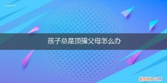 孩子总是顶撞父母怎么办呢 孩子总是顶撞父母怎么办