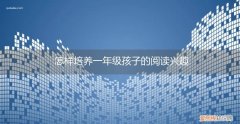 小学一年级如何培养孩子的阅读兴趣 怎样培养一年级孩子的阅读兴趣