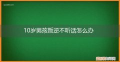 十来岁小孩不听话,叛逆怎么解决 10岁男孩叛逆不听话怎么办