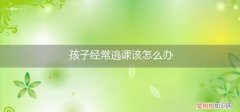 孩子经常逃课该怎么办呢 孩子经常逃课该怎么办