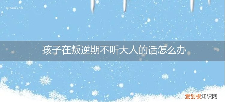 孩子叛逆不愿意与大人交流怎么办 孩子在叛逆期不听大人的话怎么办