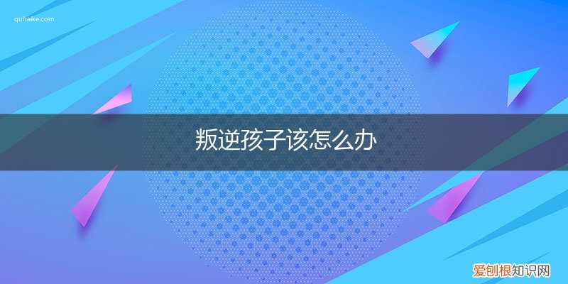 叛逆孩子怎么处理 叛逆孩子该怎么办