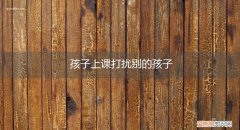 孩子上课老打扰别人 孩子上课打扰别的孩子
