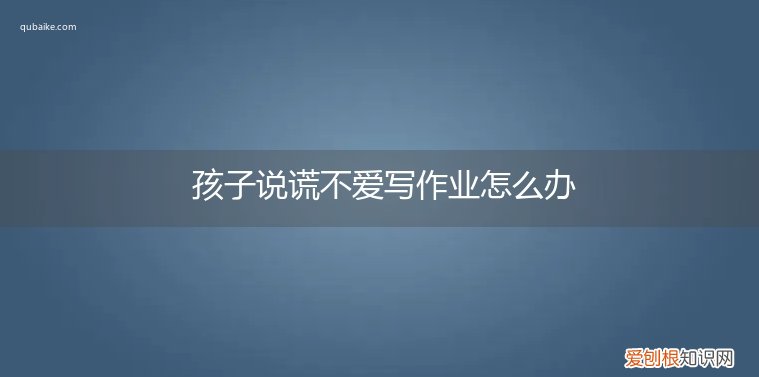 孩子不写作业还撒谎,家长该怎么办? 孩子说谎不爱写作业怎么办
