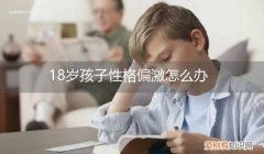 18岁的孩子性格内向怎么办 18岁孩子性格偏激怎么办