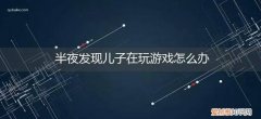 儿子玩游戏怎么解决 半夜发现儿子在玩游戏怎么办