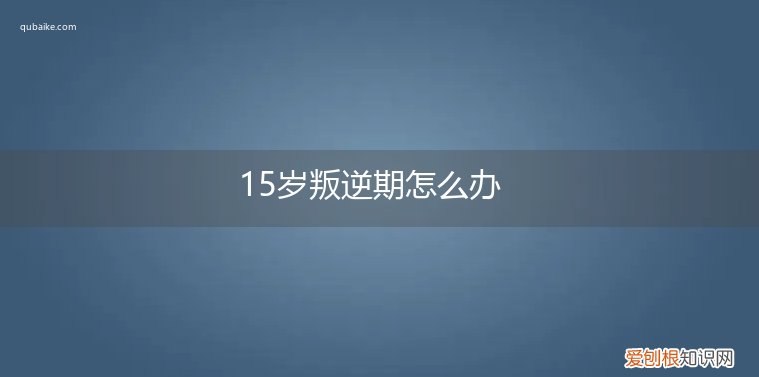 15岁叛逆期怎么管 15岁叛逆期怎么办