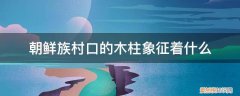 朝鲜族村口的木柱象征着什么精神 朝鲜族村口的木柱象征着什么