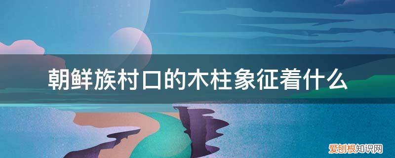 朝鲜族村口的木柱象征着什么精神 朝鲜族村口的木柱象征着什么