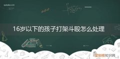 十六岁小孩打架受到什么处罚 16岁以下的孩子打架斗殴怎么处理