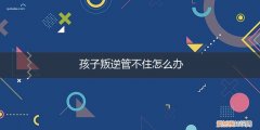 孩子叛逆难管教怎么办 孩子叛逆管不住怎么办
