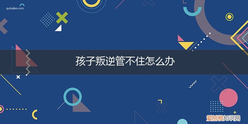 孩子叛逆难管教怎么办 孩子叛逆管不住怎么办