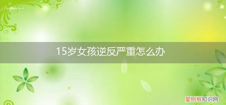 16岁女孩逆反特别严重怎么办 15岁女孩逆反严重怎么办