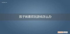 小孩总喜欢玩游戏怎么办 孩子就喜欢玩游戏怎么办