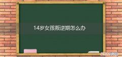 14岁的女孩叛逆怎么办 14岁女孩叛逆期怎么办