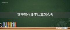 小孩不认真写作业怎么办 孩子写作业不认真怎么办