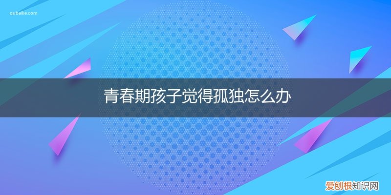 青春期孩子觉得孤独怎么办呀 青春期孩子觉得孤独怎么办