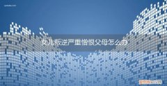 孩子憎恨父母怎么办 女儿叛逆严重憎恨父母怎么办