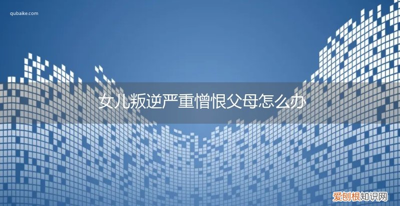 孩子憎恨父母怎么办 女儿叛逆严重憎恨父母怎么办