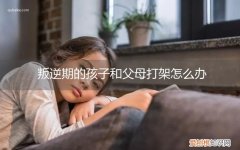 叛逆期的男孩子跟父母打架如何教育 叛逆期的孩子和父母打架怎么办