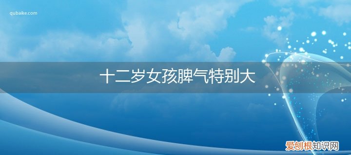 12岁小女孩脾气很大怎么办 十二岁女孩脾气特别大