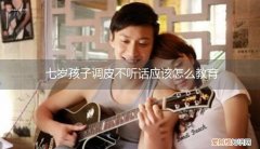 七岁孩子调皮不听话应该怎么教育她 七岁孩子调皮不听话应该怎么教育