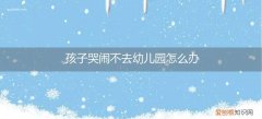 孩子哭闹不去幼儿园怎么办? 孩子哭闹不去幼儿园怎么办