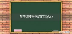 孩子被老师打了该怎么办 孩子调皮被老师打怎么办