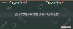 如果孩子软硬不吃不听话怎么办 孩子软硬不吃谁的话都不听怎么办