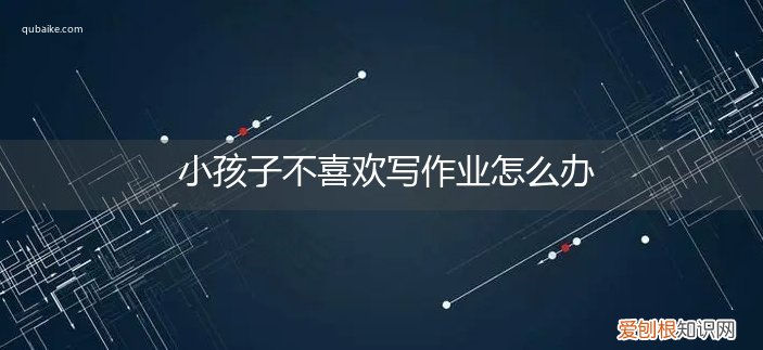 小孩子不爱写作业怎么办 小孩子不喜欢写作业怎么办
