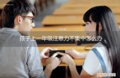 1年级孩子注意力不集中怎么办 孩子上一年级注意力不集中怎么办