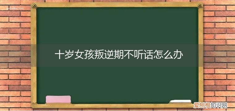 小女孩10岁不听话叛逆怎么管教 十岁女孩叛逆期不听话怎么办