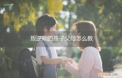 叛逆期的孩子父母怎么教育 叛逆期的孩子父母怎么教