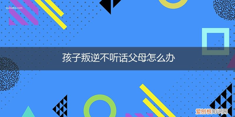 孩子很叛逆,一点都不听话,家长该怎么办 孩子叛逆不听话父母怎么办
