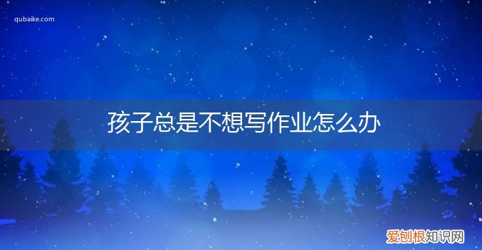 孩子总是不想写作业怎么办呀 孩子总是不想写作业怎么办