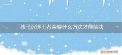 孩子沉迷于王者荣耀游戏怎么戒掉 孩子沉迷王者荣耀什么方法才能解决