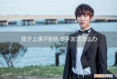 孩子上课不积极举手发言怎么办呀 孩子上课不积极举手发言怎么办