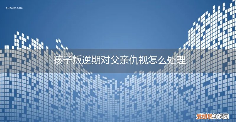 孩子叛逆期对父亲仇视怎么处理呢 孩子叛逆期对父亲仇视怎么处理