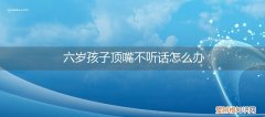 6岁孩子顶嘴不听话怎么办 六岁孩子顶嘴不听话怎么办
