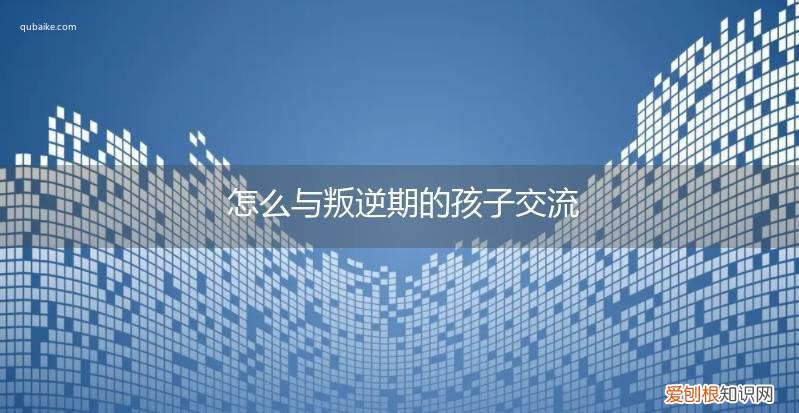 怎么与叛逆期的孩子交流和沟通 怎么与叛逆期的孩子交流