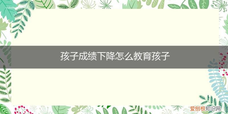 怎样教育成绩下降的孩子 孩子成绩下降怎么教育孩子