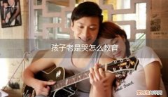 孩子老是哭闹怎么教育 孩子老是哭怎么教育